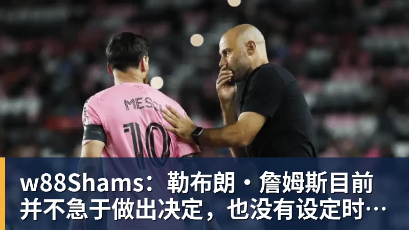 w88Shams：勒布朗·詹姆斯目前并不急于做出决定，也没有设定时间表