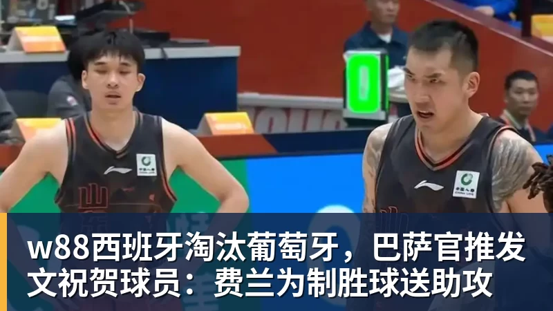 w88西班牙淘汰葡萄牙，巴萨官推发文祝贺球员：费兰为制胜球送助攻