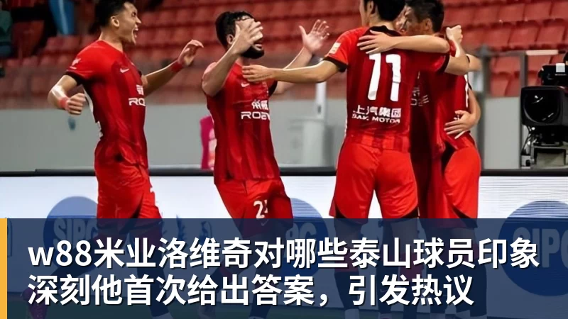 w88米业洛维奇对哪些泰山球员印象深刻他首次给出答案，引发热议