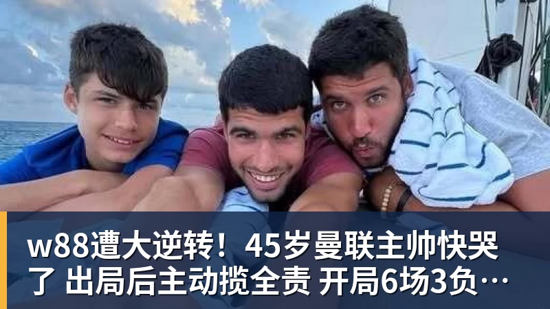w88遭大逆转！45岁曼联主帅快哭了 出局后主动揽全责 开局6场3负神奇不再