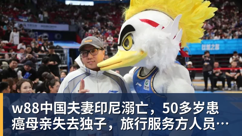 w88中国夫妻印尼溺亡，50多岁患癌母亲失去独子，旅行服务方人员称两人曾拒穿救生衣；遇难者手机均未能完成数据提取