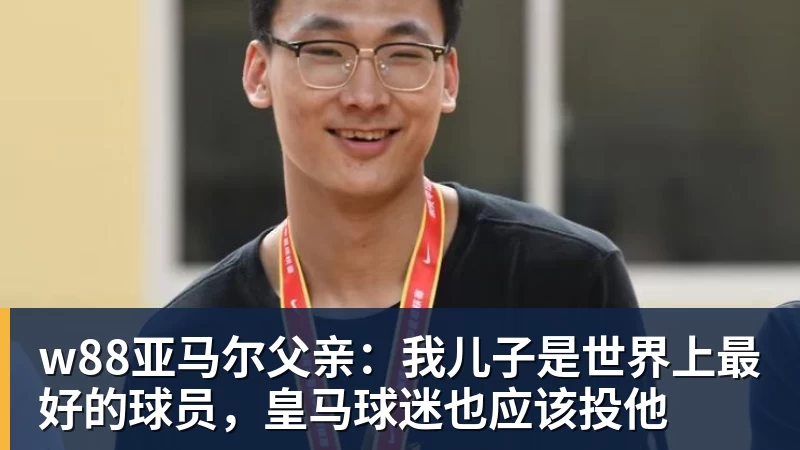 w88官网w88亚马尔父亲:我儿子是世界上最好的球员,皇马球迷也应该投他