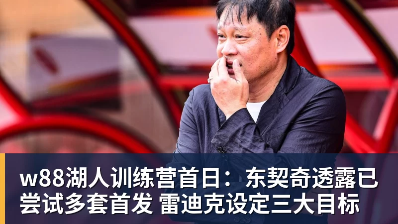 w88湖人训练营首日:东契奇透露已尝试多套首发 雷迪克设定三大目标