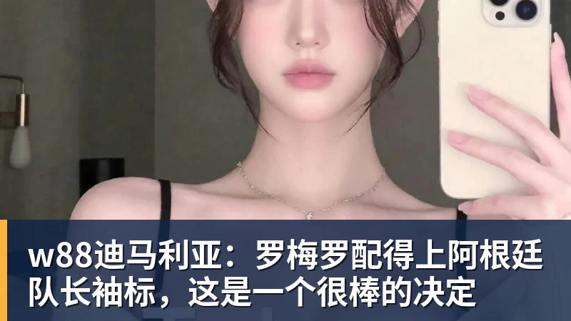 w88迪马利亚：罗梅罗配得上阿根廷队长袖标，这是一个很棒的决定