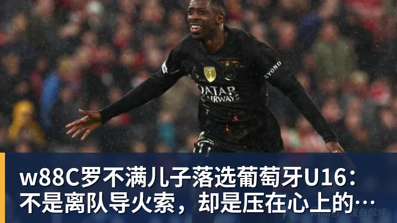 w88官网w88C罗不满儿子落选葡萄牙U16：不是离队导火索，却是压在心上的另一根刺
