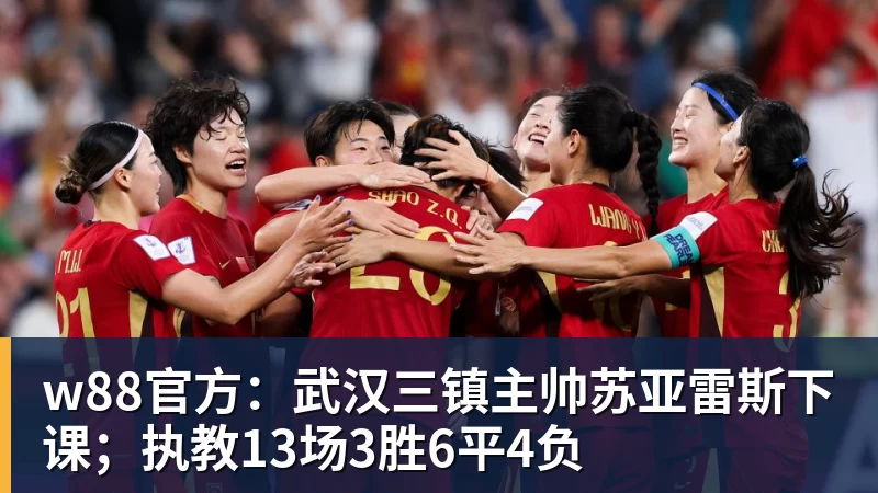 w88官方:武汉三镇主帅苏亚雷斯下课;执教13场3胜6平4负