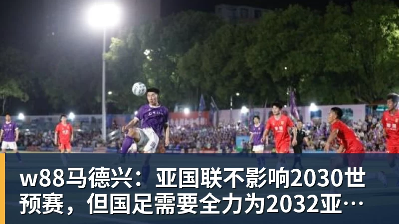 w88马德兴：亚国联不影响2030世预赛，但国足需要全力为2032亚洲杯厮杀