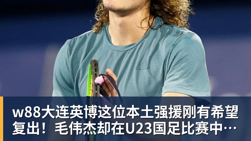 w88大连英博这位本土强援刚有希望复出！毛伟杰却在U23国足比赛中受伤