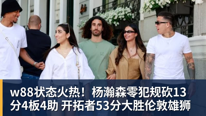 w88状态火热！杨瀚森零犯规砍13分4板4助 开拓者53分大胜伦敦雄狮