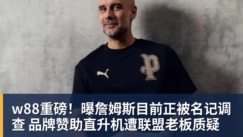 w88重磅！曝詹姆斯目前正被名记调查 品牌赞助直升机遭联盟老板质疑