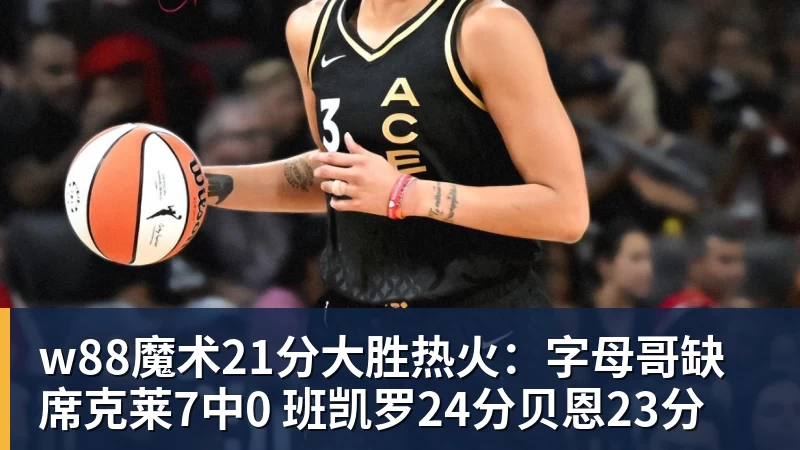 w88魔术21分大胜热火：字母哥缺席克莱7中0 班凯罗24分贝恩23分
