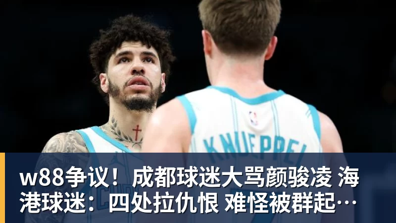 w88争议！成都球迷大骂颜骏凌 海港球迷：四处拉仇恨 难怪被群起攻之